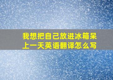 我想把自己放进冰箱呆上一天英语翻译怎么写