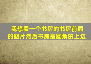 我想看一个书房的书房前面的图片然后书房是圆角的上边