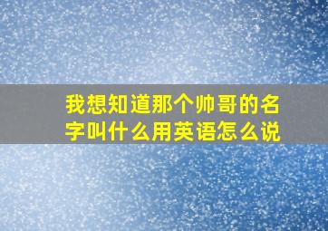 我想知道那个帅哥的名字叫什么用英语怎么说