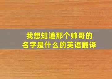 我想知道那个帅哥的名字是什么的英语翻译