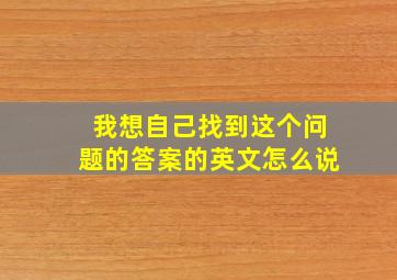 我想自己找到这个问题的答案的英文怎么说