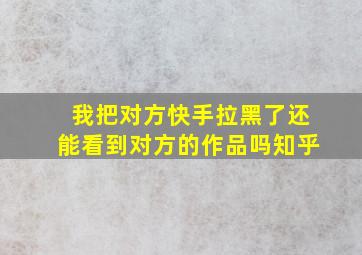 我把对方快手拉黑了还能看到对方的作品吗知乎