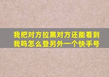 我把对方拉黑对方还能看到我吗怎么登另外一个快手号