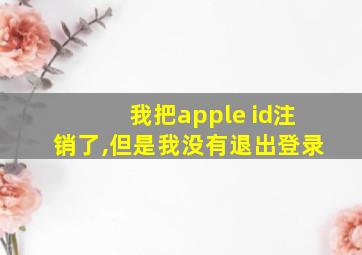 我把apple id注销了,但是我没有退出登录