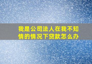 我是公司法人在我不知情的情况下贷款怎么办