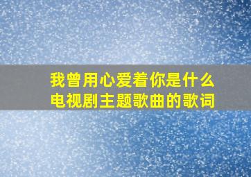 我曾用心爱着你是什么电视剧主题歌曲的歌词