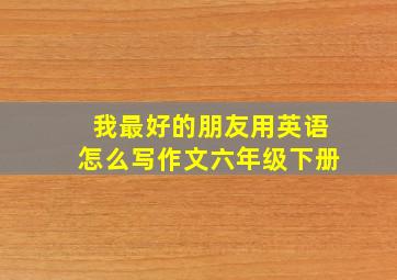 我最好的朋友用英语怎么写作文六年级下册