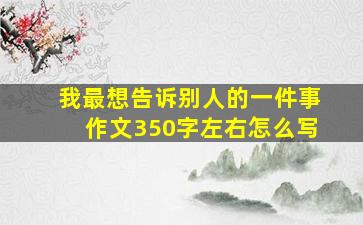 我最想告诉别人的一件事作文350字左右怎么写