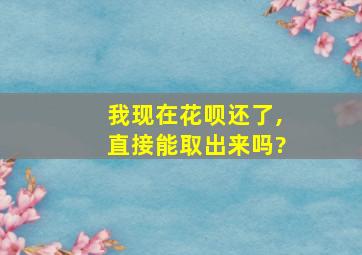 我现在花呗还了,直接能取出来吗?