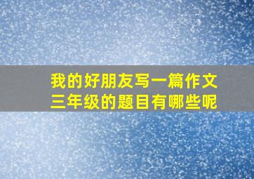 我的好朋友写一篇作文三年级的题目有哪些呢