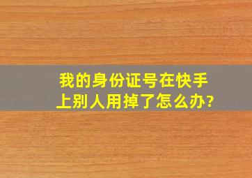 我的身份证号在快手上别人用掉了怎么办?