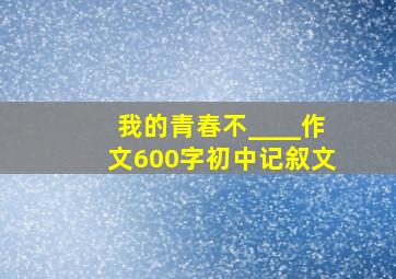 我的青春不____作文600字初中记叙文