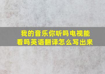 我的音乐你听吗电视能看吗英语翻译怎么写出来