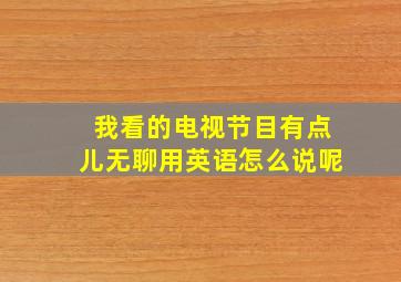 我看的电视节目有点儿无聊用英语怎么说呢