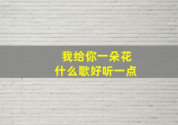 我给你一朵花什么歌好听一点