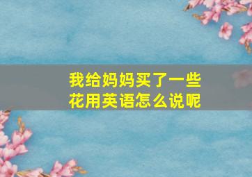 我给妈妈买了一些花用英语怎么说呢