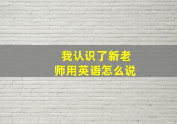 我认识了新老师用英语怎么说