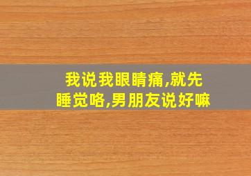 我说我眼睛痛,就先睡觉咯,男朋友说好嘛