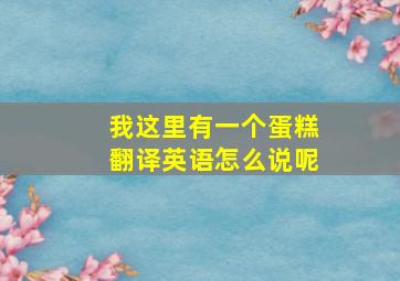 我这里有一个蛋糕翻译英语怎么说呢