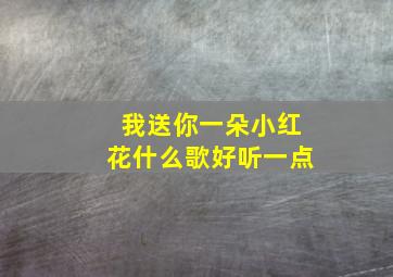 我送你一朵小红花什么歌好听一点