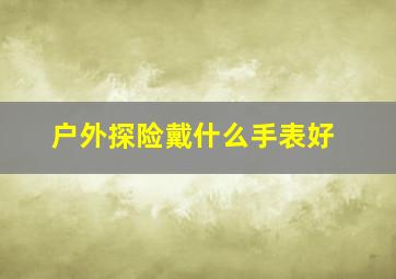 户外探险戴什么手表好