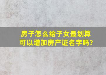 房子怎么给子女最划算可以增加房产证名字吗?