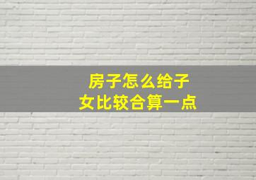 房子怎么给子女比较合算一点