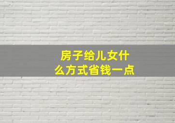 房子给儿女什么方式省钱一点