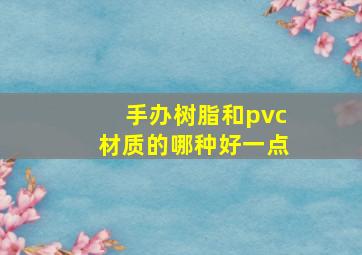 手办树脂和pvc材质的哪种好一点