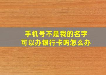 手机号不是我的名字可以办银行卡吗怎么办