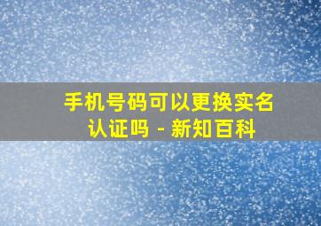 手机号码可以更换实名认证吗 - 新知百科