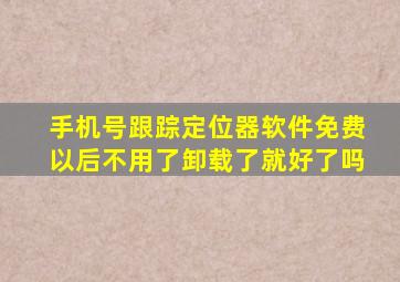 手机号跟踪定位器软件免费以后不用了卸载了就好了吗