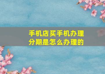 手机店买手机办理分期是怎么办理的