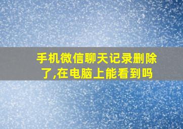 手机微信聊天记录删除了,在电脑上能看到吗