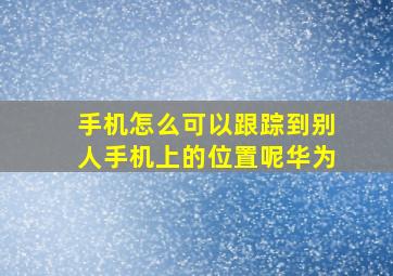 手机怎么可以跟踪到别人手机上的位置呢华为