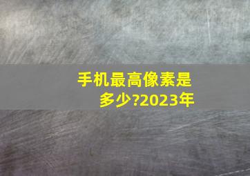 手机最高像素是多少?2023年