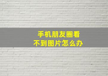 手机朋友圈看不到图片怎么办