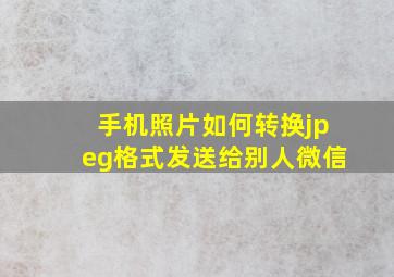 手机照片如何转换jpeg格式发送给别人微信