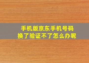 手机版京东手机号码换了验证不了怎么办呢