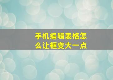 手机编辑表格怎么让框变大一点