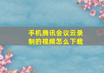 手机腾讯会议云录制的视频怎么下载