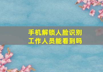 手机解锁人脸识别工作人员能看到吗