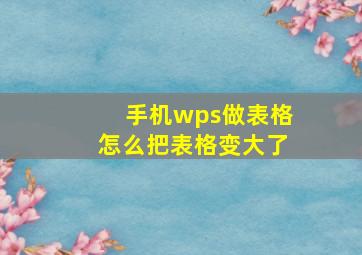 手机wps做表格怎么把表格变大了