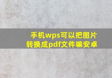 手机wps可以把图片转换成pdf文件嘛安卓