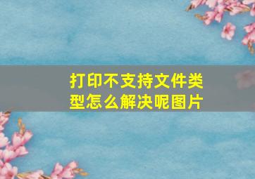 打印不支持文件类型怎么解决呢图片