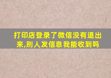 打印店登录了微信没有退出来,别人发信息我能收到吗