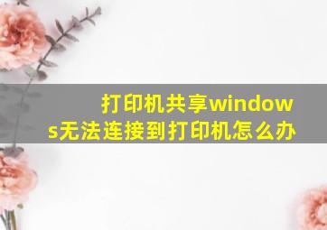 打印机共享windows无法连接到打印机怎么办