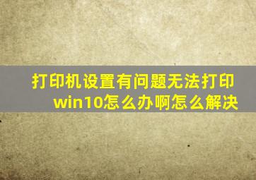 打印机设置有问题无法打印win10怎么办啊怎么解决