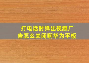 打电话时弹出视频广告怎么关闭啊华为平板