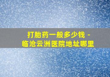 打胎药一般多少钱 -临沧云洲医院地址哪里